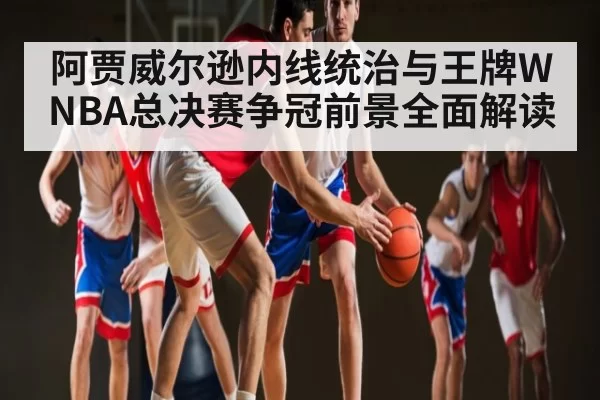 阿贾威尔逊内线统治与王牌WNBA总决赛争冠前景全面解读